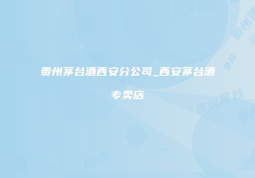 贵州茅台酒西安分公司_西安茅台酒专卖店