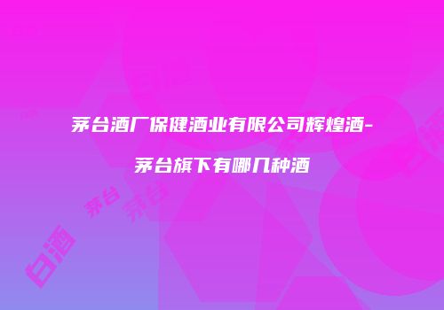 茅台酒厂保健酒业有限公司辉煌酒-茅台旗下有哪几种酒