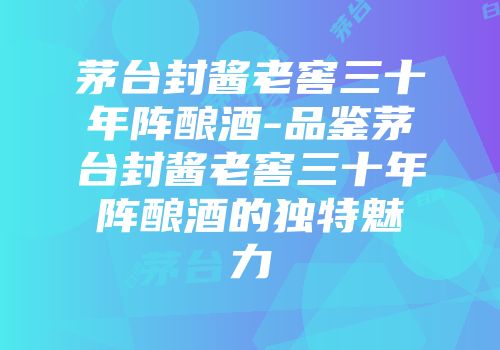 茅台封酱老窖三十年阵酿酒-品鉴茅台封酱老窖三十年阵酿酒的独特魅力