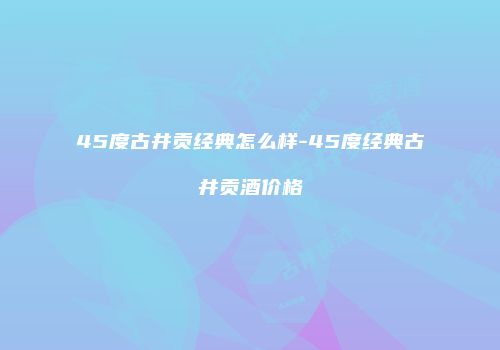 45度古井贡经典怎么样-45度经典古井贡酒价格