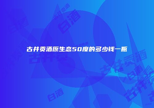 古井贡酒原生态50度的多少钱一瓶