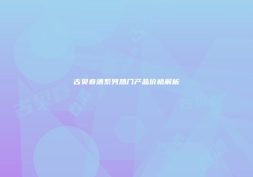 古贝春酒系列热门产品价格解析