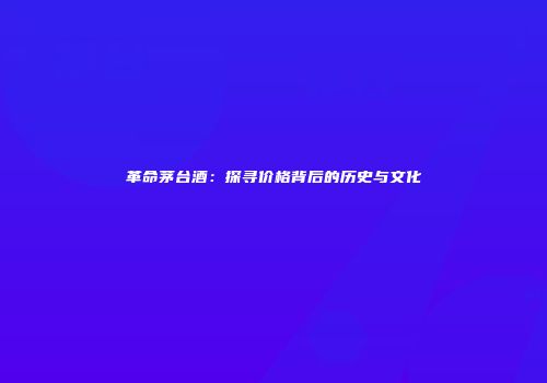 革命茅台酒：探寻价格背后的历史与文化