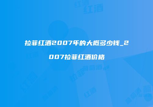 拉菲红酒2007年的大概多少钱_2007拉菲红酒价格