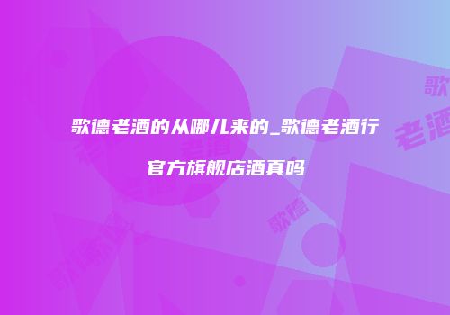 歌德老酒的从哪儿来的_歌德老酒行官方旗舰店酒真吗