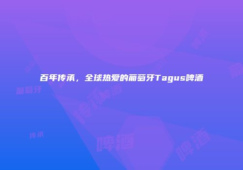 百年传承，全球热爱的葡萄牙Tagus啤酒
