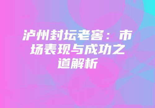 泸州封坛老窖：市场表现与成功之道解析