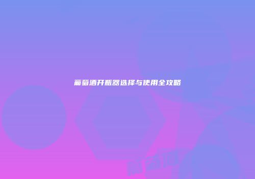 葡萄酒开瓶器选择与使用全攻略