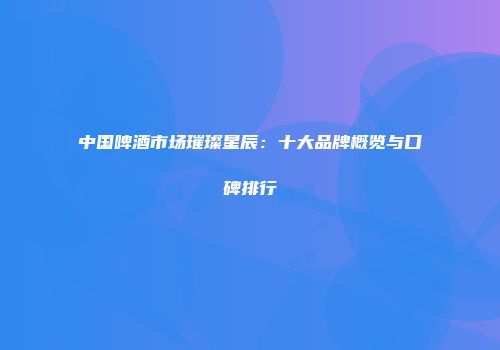 中国啤酒市场璀璨星辰：十大品牌概览与口碑排行