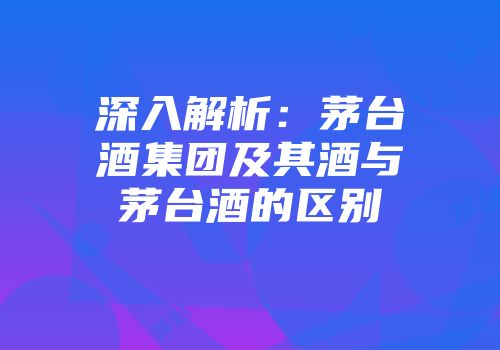深入解析：茅台酒集团及其酒与茅台酒的区别