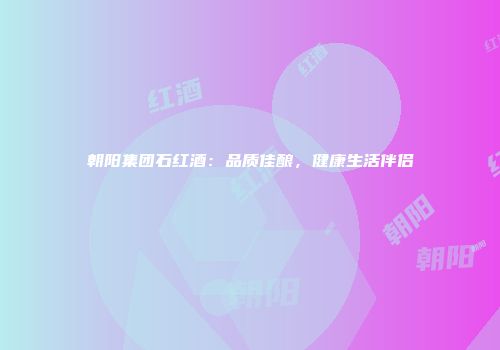 朝阳集团石红酒：品质佳酿，健康生活伴侣