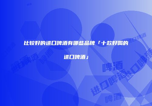 比较好的进口啤酒有哪些品牌「十款好喝的进口啤酒」