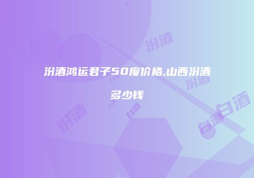 汾酒鸿运君子50度价格,山西汾酒多少钱
