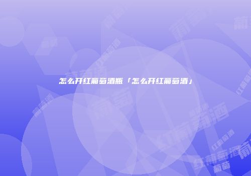 怎么开红葡萄酒瓶「怎么开红葡萄酒」