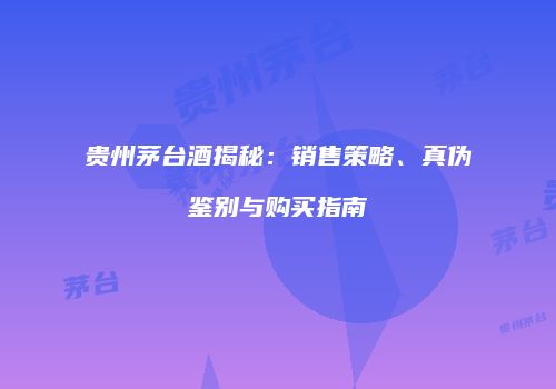 贵州茅台酒揭秘：销售策略、真伪鉴别与购买指南