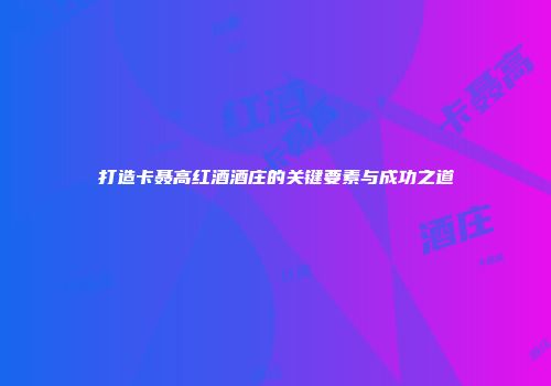 打造卡聂高红酒酒庄的关键要素与成功之道