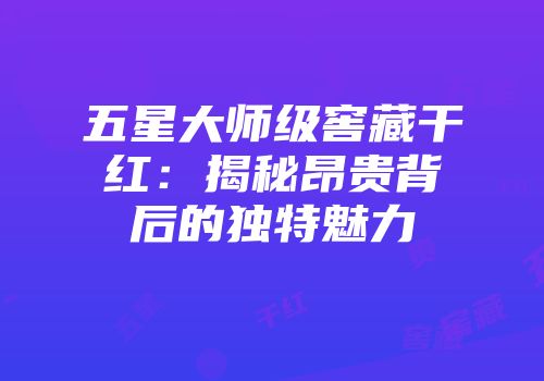 五星大师级窖藏干红：揭秘昂贵背后的独特魅力
