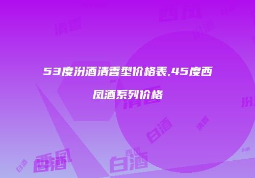 53度汾酒清香型价格表,45度西凤酒系列价格