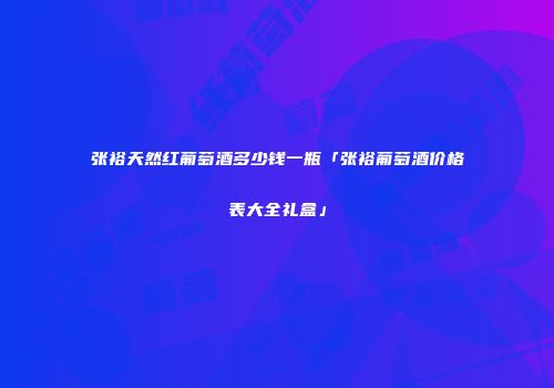 张裕天然红葡萄酒多少钱一瓶「张裕葡萄酒价格表大全礼盒」