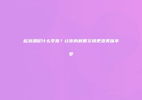 起泡酒配什么零食？让你的觥筹交错更添美味享受