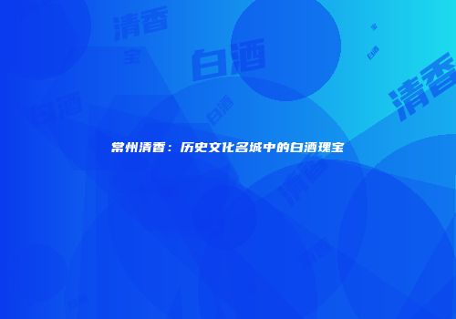 常州清香：历史文化名城中的白酒瑰宝