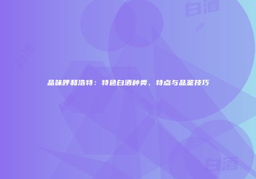 品味呼和浩特：特色白酒种类、特点与品鉴技巧