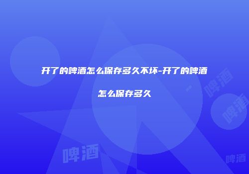 开了的啤酒怎么保存多久不坏-开了的啤酒怎么保存多久