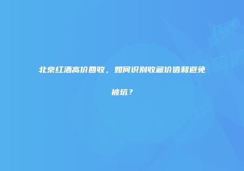 北京红酒高价回收，如何识别收藏价值和避免被坑？