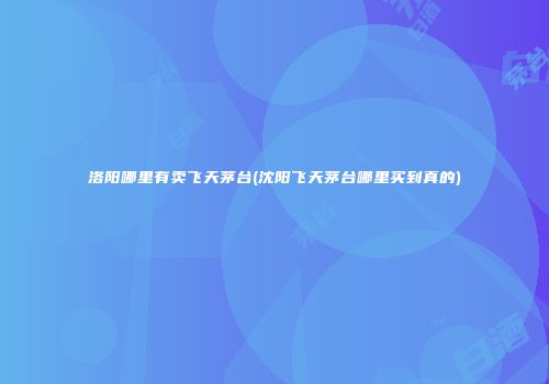 洛阳哪里有卖飞天茅台(沈阳飞天茅台哪里买到真的)