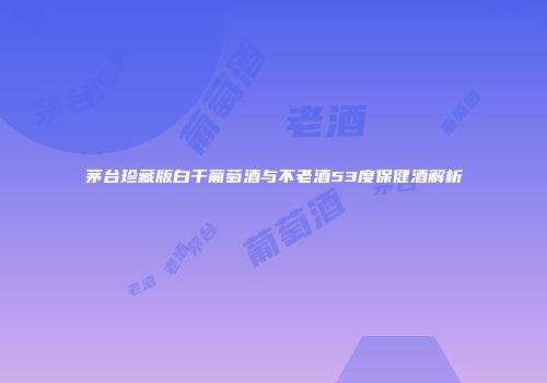 茅台珍藏版白干葡萄酒与不老酒53度保健酒解析