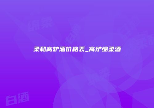 柔和高炉酒价格表_高炉绵柔酒
