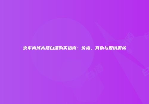 京东商城高档白酒购买指南：价格、真伪与促销解析