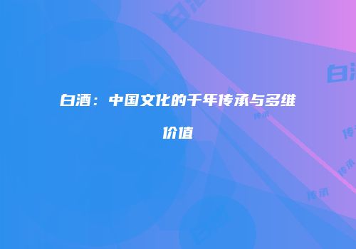 白酒：中国文化的千年传承与多维价值