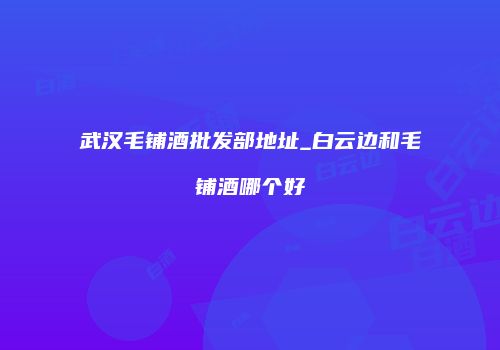 武汉毛铺酒批发部地址_白云边和毛铺酒哪个好
