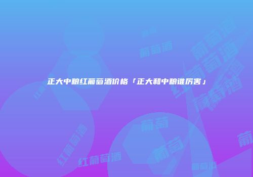 正大中粮红葡萄酒价格「正大和中粮谁厉害」