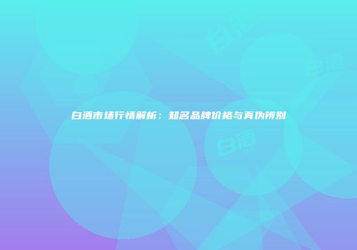 白酒市场行情解析：知名品牌价格与真伪辨别