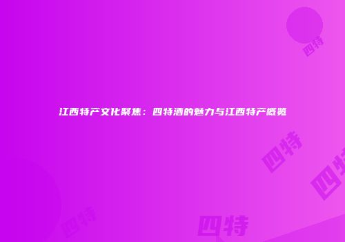 江西特产文化聚焦：四特酒的魅力与江西特产概览