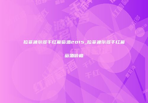 拉菲波尔多干红葡萄酒2015_拉菲波尔多干红葡萄酒价格