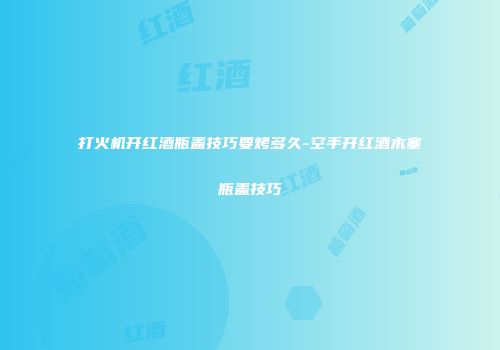 打火机开红酒瓶盖技巧要烤多久-空手开红酒木塞瓶盖技巧