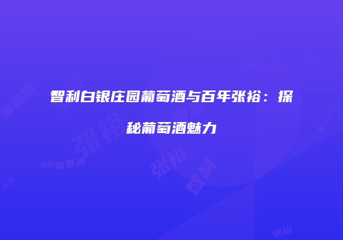 智利白银庄园葡萄酒与百年张裕：探秘葡萄酒魅力