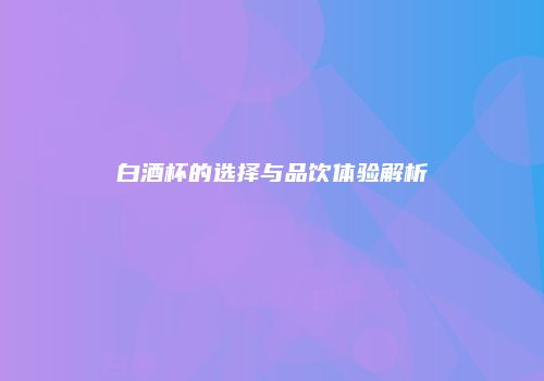 白酒杯的选择与品饮体验解析