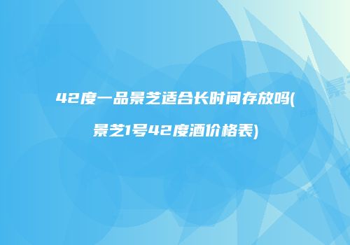 42度一品景芝适合长时间存放吗(景芝1号42度酒价格表)
