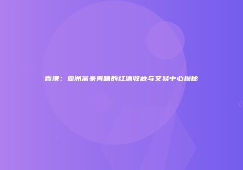 香港：亚洲富豪青睐的红酒收藏与交易中心揭秘
