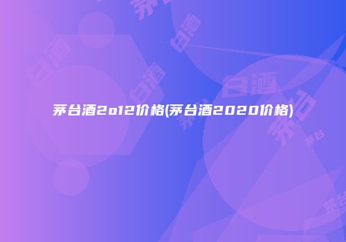 茅台酒2o12价格(茅台酒2020价格)