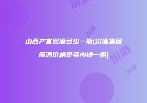 山西产宫熙酒多少一瓶(汾酒集团原酒价格是多少钱一瓶)