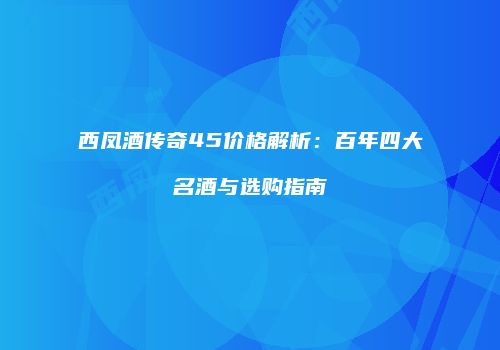 西凤酒传奇45价格解析：百年四大名酒与选购指南