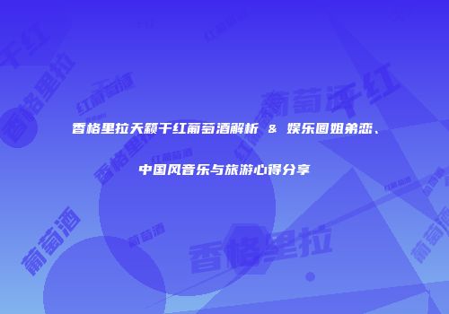 香格里拉天籁干红葡萄酒解析 & 娱乐圈姐弟恋、中国风音乐与旅游心得分享