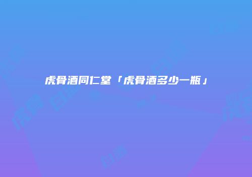 虎骨酒同仁堂「虎骨酒多少一瓶」