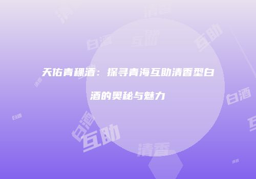 天佑青稞酒：探寻青海互助清香型白酒的奥秘与魅力