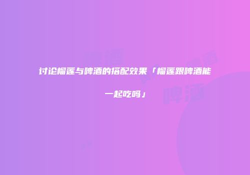 讨论榴莲与啤酒的搭配效果「榴莲跟啤酒能一起吃吗」